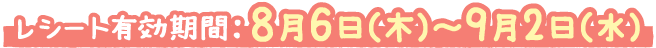 レシート有効期間:8月6日(木)~9月2日(水)